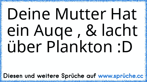 Deine Mutter Hat ein Auqe , & lacht über Plankton :D