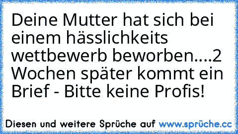 Deine Mutter hat sich bei einem hässlichkeits wettbewerb beworben....
2 Wochen später kommt ein Brief - Bitte keine Profis!