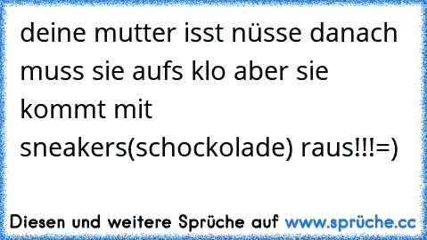 deine mutter isst nüsse danach muss sie aufs klo aber sie kommt mit sneakers(schockolade) raus!!!=)