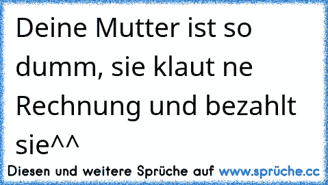 Deine Mutter ist so dumm, sie klaut ne Rechnung und bezahlt sie^^