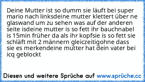 Deine Mutter ist so dumm sie läuft bei super mario nach links
deine mutter klettert über ne glaswand um zu sehen was auf der anderen seite is
deine mutter is so fett ihr bauchnabel is 15min früher da als ihr kopf
sie is so fett sie schläft mit 2 männern gleiczeitig
ohne dass sie es merken
deine mutter hat dein vater bei icq geblockt