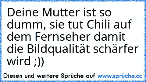 Deine Mutter ist so dumm, sie tut Chili auf dem Fernseher damit die Bildqualität schärfer wird ;))