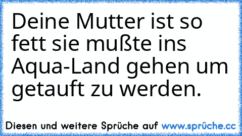 Deine Mutter ist so fett sie mußte ins Aqua-Land gehen um getauft zu werden.