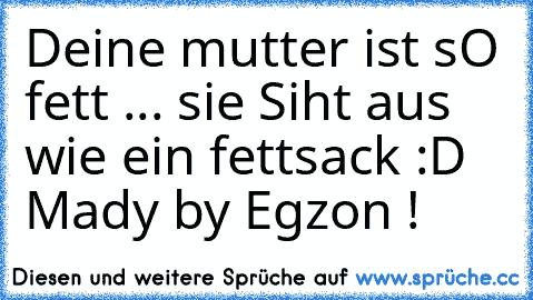 Deine mutter ist sO fett ... sie Siht aus wie ein fettsack :D Mady by Egzon !