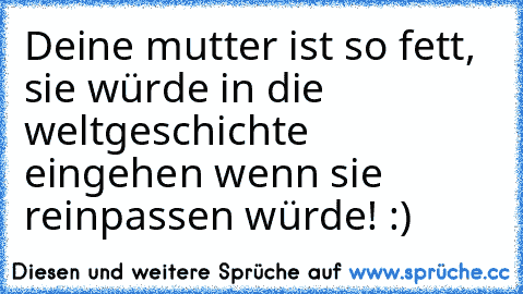 Deine mutter ist so fett, sie würde in die weltgeschichte eingehen wenn sie reinpassen würde! :)