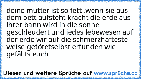 deine mutter ist so fett .
wenn sie aus dem bett aufsteht kracht die erde aus ihrer bann wird in die sonne geschleudert und jedes lebewesen auf der erde wir auf die schmerzhafteste weise getötet
selbst erfunden wie gefällts euch