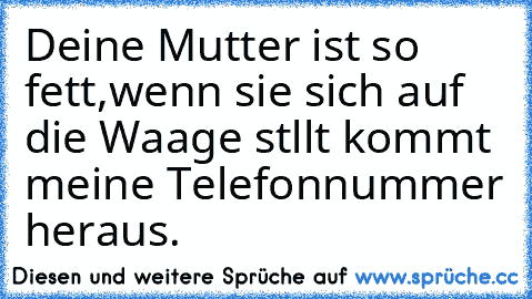 Deine Mutter ist so fett,wenn sie sich auf die Waage stllt kommt meine Telefonnummer heraus.