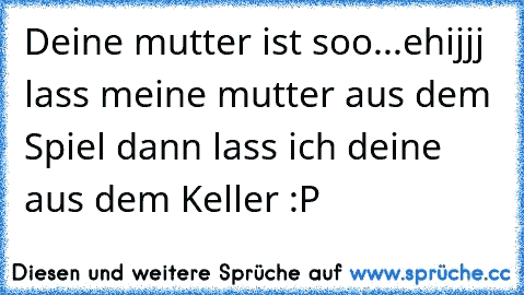 Deine mutter ist soo...ehijjj lass meine mutter aus dem Spiel dann lass ich deine aus dem Keller :P