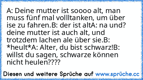 A: Deine mutter ist soooo alt, man muss fünf mal vollltanken, um über ise zu fahren.
B: der ist alt
A: na und? deine mutter ist auch alt, und trotzdem lachen ale über sie.
B: *heult*
A: Alter, du bist schwarz!
B: willst du sagen, schwarze können nicht heulen????