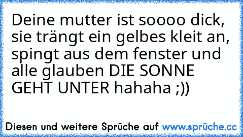 Deine mutter ist soooo dick, sie trängt ein gelbes kleit an, spingt aus dem fenster und alle glauben DIE SONNE GEHT UNTER hahaha ;))