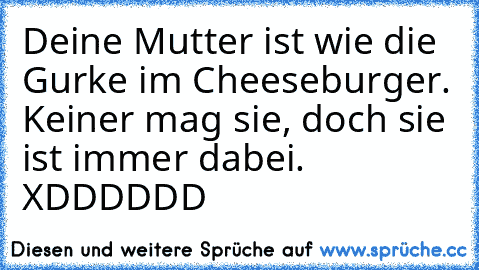 Deine Mutter ist wie die Gurke im Cheeseburger. Keiner mag sie, doch sie ist immer dabei. XDDDDDD