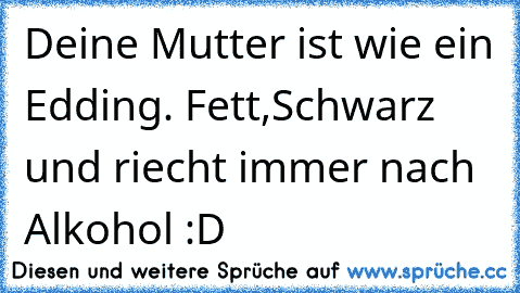 Deine Mutter ist wie ein Edding. Fett,Schwarz und riecht immer nach Alkohol :D