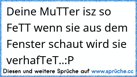 Deine MuTTer isz so FeTT wenn sie aus dem Fenster schaut wird sie verhafTeT..
:P