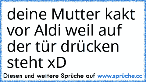 deine Mutter kakt vor Aldi weil auf der tür drücken steht xD