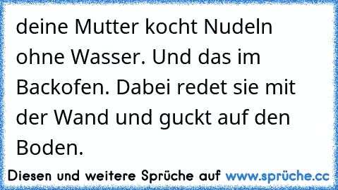 deine Mutter kocht Nudeln ohne Wasser. Und das im Backofen. Dabei redet sie mit der Wand und guckt auf den Boden.