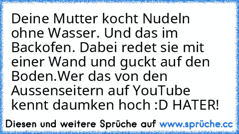 Deine Mutter kocht Nudeln ohne Wasser. Und das im Backofen. Dabei redet sie mit einer Wand und guckt auf den Boden.
Wer das von den Aussenseitern auf YouTube kennt daumken hoch :D
 HATER!