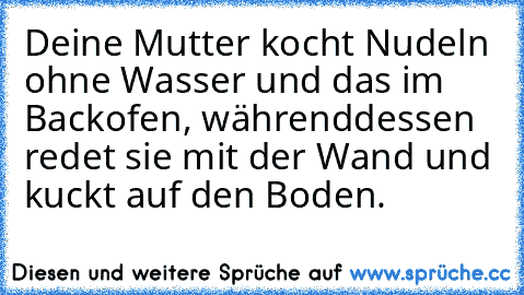 Deine Mutter kocht Nudeln ohne Wasser und das im Backofen, währenddessen redet sie mit der Wand und kuckt auf den Boden.