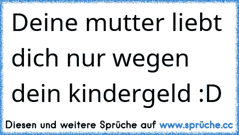 Deine mutter liebt dich nur wegen dein kindergeld :D