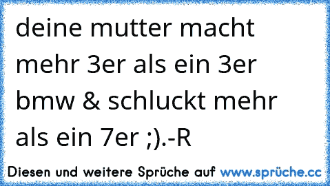 deine mutter macht mehr 3er als ein 3er bmw & schluckt mehr als ein 7er ;)
.-R