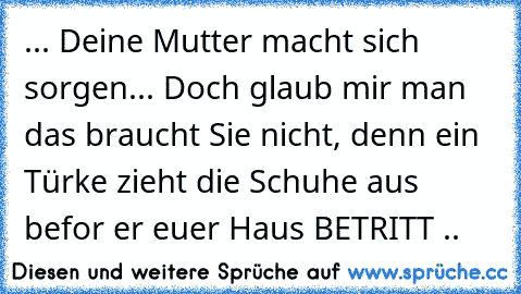 ... Deine Mutter macht sich sorgen... Doch glaub mir man das braucht Sie nicht, denn ein Türke zieht die Schuhe aus befor er euer Haus BETRITT ..