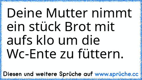 Deine Mutter nimmt ein stück Brot mit aufs klo um die Wc-Ente zu füttern.