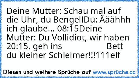 Deine Mutter: Schau mal auf die Uhr, du Bengel!
Du: Ääähhh ich glaube... 08:15
Deine Mutter: Du Vollidiot, wir haben 20:15, geh ins
                    Bett du kleiner Schleimer!!!111elf