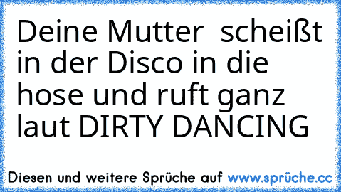 Deine Mutter  scheißt in der Disco in die hose und ruft ganz laut DIRTY DANCING