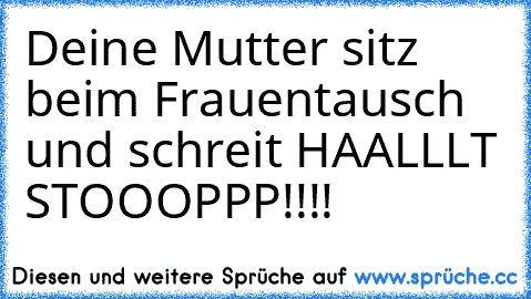 Deine Mutter sitz beim Frauentausch und schreit HAALLLT STOOOPPP!!!!