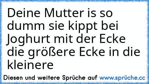 Deine Mutter is so dumm sie kippt bei Joghurt mit der Ecke die größere Ecke in die kleinere