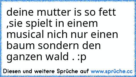 deine mutter is so fett ,sie spielt in einem musical nich nur einen baum sondern den ganzen wald . :p