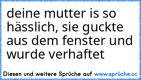 deine mutter is so hässlich, sie guckte aus dem fenster und wurde verhaftet