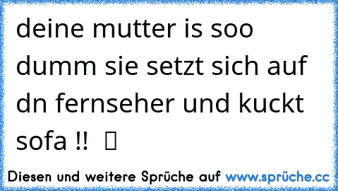 deine mutter is soo dumm sie setzt sich auf dn fernseher und kuckt sofa !!  ツ