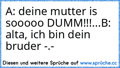 A: deine mutter is sooooo DUMM!!!...
B: alta, ich bin dein bruder -.-