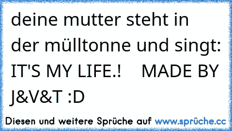 deine mutter steht in der mülltonne und singt: IT'S MY LIFE.!    MADE BY J&V&T :D