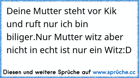 Deine Mutter steht vor Kik und ruft nur ich bin biliger.
Nur Mutter witz aber nicht in echt ist nur ein Witz:D