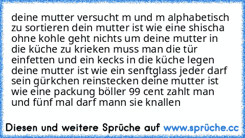 deine mutter versucht m und m alphabetisch zu sortieren dein mutter ist wie eine shischa ohne kohle geht nichts um deine mutter in die küche zu krieken muss man die tür einfetten und ein kecks in die küche legen deine mutter ist wie ein senftglass jeder darf sein gürkchen reinstecken deine mutter ist wie eine packung böller 99 cent zahlt man und fünf mal darf mann sie knallen