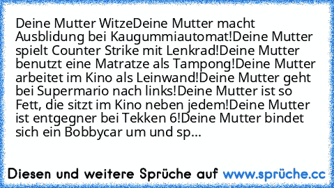 Deine Mutter Witze
Deine Mutter macht Ausblidung bei Kaugummiautomat!
Deine Mutter spielt Counter Strike mit Lenkrad!
Deine Mutter benutzt eine Matratze als Tampong!
Deine Mutter arbeitet im Kino als Leinwand!
Deine Mutter geht bei Supermario nach links!
Deine Mutter ist so Fett, die sitzt im Kino neben jedem!
Deine Mutter ist entgegner bei Tekken 6!
Deine Mutter bindet sich ein Bobbycar um und...