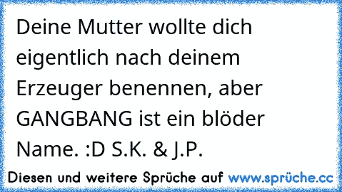 Deine Mutter wollte dich eigentlich nach deinem Erzeuger benennen, aber GANGBANG ist ein blöder Name. :D 
S.K. & J.P.