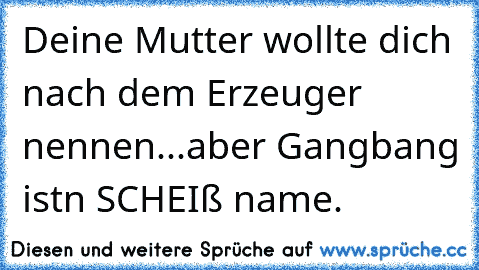 Deine Mutter wollte dich nach dem Erzeuger nennen...
aber Gangbang ist´n SCHEIß name.