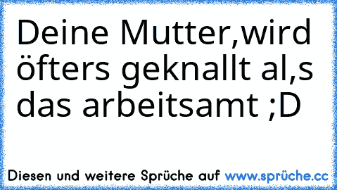 Deine Mutter,
wird öfters geknallt al,s das arbeitsamt ;D