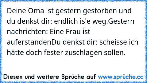 Deine Oma ist gestern gestorben und du denkst dir: endlich is'e weg.
Gestern nachrichten: Eine Frau ist auferstanden
Du denkst dir: scheisse ich hätte doch fester zuschlagen sollen.