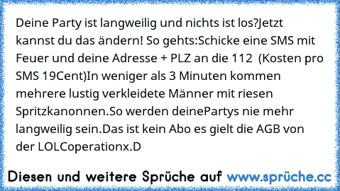 Deine Party ist langweilig und nichts ist los?
Jetzt kannst du das ändern! So gehts:
Schicke eine SMS mit Feuer und deine Adresse + PLZ an die 112  (Kosten pro SMS 19Cent)
In weniger als 3 Minuten kommen mehrere lustig verkleidete Männer mit riesen Spritzkanonnen.
So werden deinePartys nie mehr langweilig sein.
Das ist kein Abo es gielt die AGB von der LOLCoperation
x.D