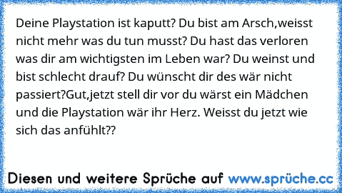 Deine Playstation ist kaputt? Du bist am Arsch,weisst nicht mehr was du tun musst? Du hast das verloren was dir am wichtigsten im Leben war? Du weinst und bist schlecht drauf? Du wünscht dir des wär nicht passiert?
Gut,jetzt stell dir vor du wärst ein Mädchen und die Playstation wär ihr Herz. Weisst du jetzt wie sich das anfühlt??