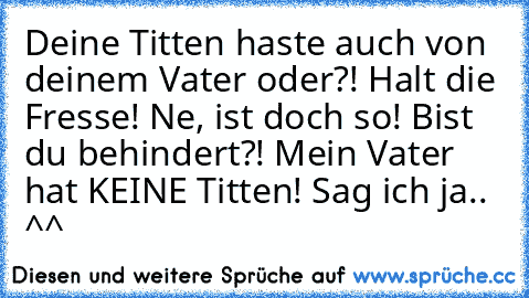 Deine Titten haste auch von deinem Vater oder?!
 Halt die Fresse!
 Ne, ist doch so!
 Bist du behindert?! Mein Vater hat KEINE Titten!
 Sag ich ja.. ^^