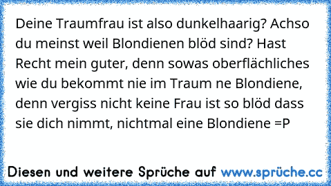 Deine Traumfrau ist also dunkelhaarig? Achso du meinst weil Blondienen blöd sind? Hast Recht mein guter, denn sowas oberflächliches wie du bekommt nie im Traum ne Blondiene, denn vergiss nicht keine Frau ist so blöd dass sie dich nimmt, nichtmal eine Blondiene =P