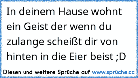 In deinem Hause wohnt ein Geist der wenn du zulange scheißt dir von hinten in die Eier beist ;D