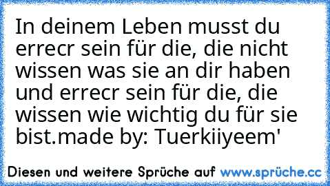 In deinem Leben musst du υɴerreιcнвαr sein für die, die nicht wissen was sie an dir haben und erreιcнвαr sein für die, die wissen wie wichtig du für sie bist.
made by: Tuerkiiyeem'