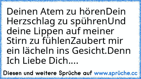 Deinen Atem zu hören
Dein Herzschlag zu spühren
Und deine Lippen auf meiner Stirn zu fühlen
Zaubert mir ein lächeln ins Gesicht.
Denn Ich Liebe Dich....