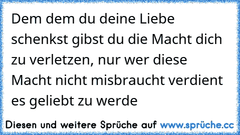 Dem dem du deine Liebe schenkst gibst du die Macht dich zu verletzen, nur wer diese Macht nicht misbraucht verdient es geliebt zu werde