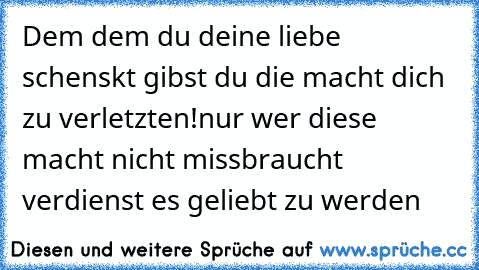 Dem dem du deine liebe schenskt gibst du die macht dich zu verletzten!
nur wer diese macht nicht missbraucht verdienst es geliebt zu werden